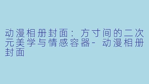 动漫相册封面：方寸间的二次元美学与情感容器-动漫相册封面