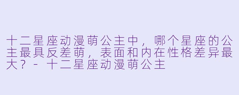 十二星座动漫萌公主中，哪个星座的公主最具反差萌，表面和内在性格差异最大？