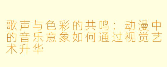 歌声与色彩的共鸣：动漫中的音乐意象如何通过视觉艺术升华