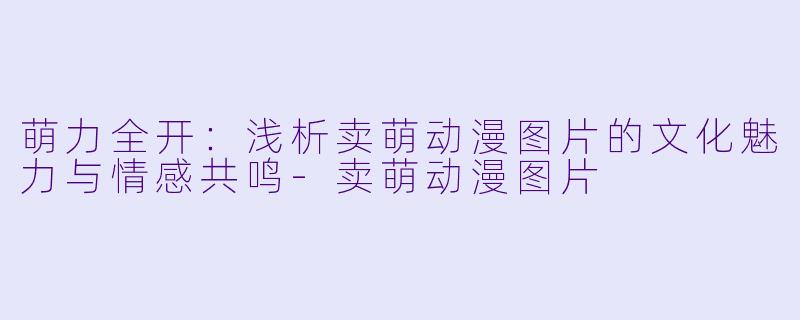 萌力全开：浅析卖萌动漫图片的文化魅力与情感共鸣-卖萌动漫图片