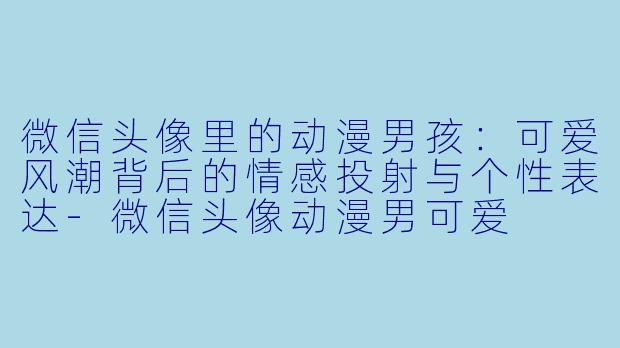 微信头像里的动漫男孩：可爱风潮背后的情感投射与个性表达