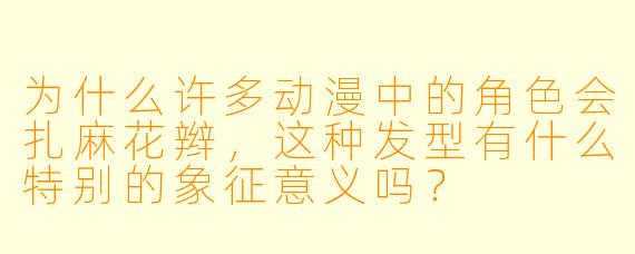 为什么许多动漫中的角色会扎麻花辫,这种发型有什么特别的象征意义吗?