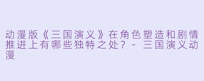 动漫版《三国演义》在角色塑造和剧情推进上有哪些独特之处？-三国演义动漫