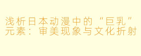 浅析日本动漫中的“巨乳”元素：审美现象与文化折射