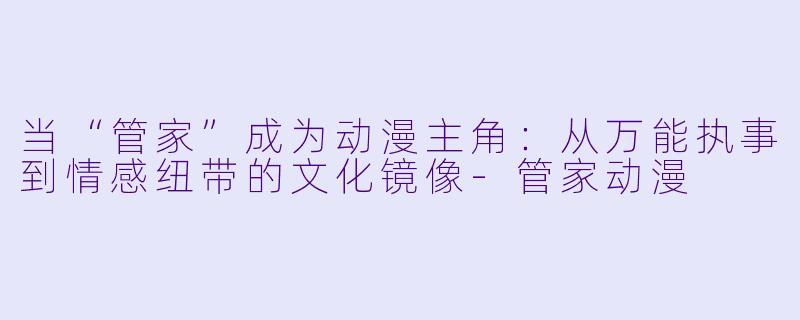 当“管家”成为动漫主角:从万能执事到情感纽带的文化镜像-管家动漫