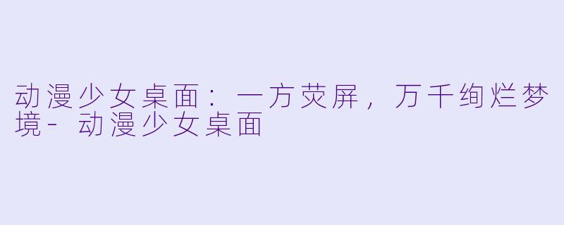 动漫少女桌面:一方荧屏,万千绚烂梦境-动漫少女桌面