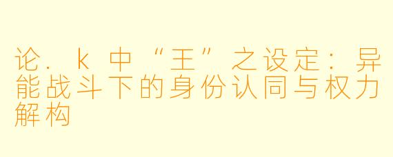 论.k中“王”之设定：异能战斗下的身份认同与权力解构