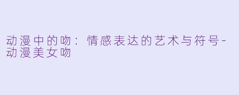 动漫中的吻：情感表达的艺术与符号-动漫美女吻