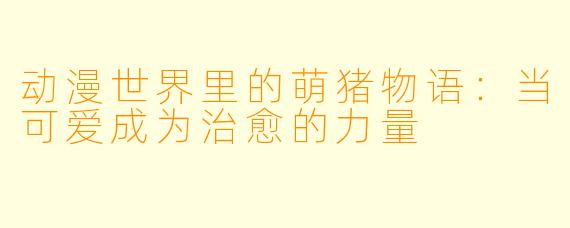 动漫世界里的萌猪物语:当可爱成为治愈的力量