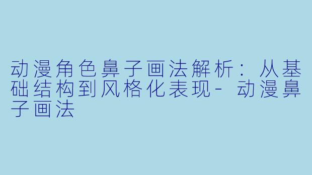 动漫角色鼻子画法解析：从基础结构到风格化表现-动漫鼻子画法