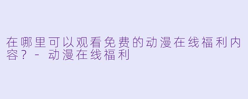 在哪里可以观看免费的动漫在线福利内容？-动漫在线福利