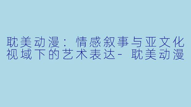 耽美动漫：情感叙事与亚文化视域下的艺术表达-耽美动漫