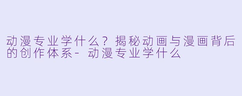 动漫专业学什么?揭秘动画与漫画背后的创作体系-动漫专业学什么