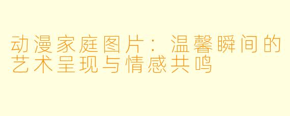 动漫家庭图片：温馨瞬间的艺术呈现与情感共鸣