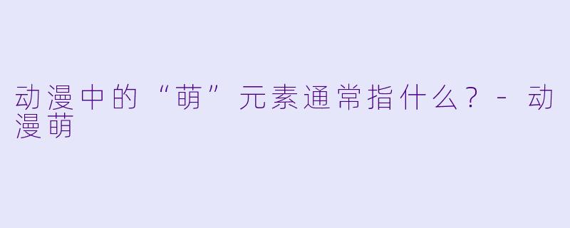 动漫中的“萌”元素通常指什么？