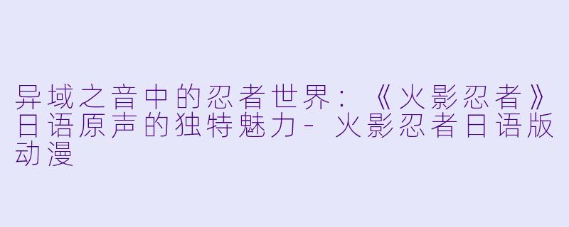 异域之音中的忍者世界：《火影忍者》日语原声的独特魅力-火影忍者日语版动漫
