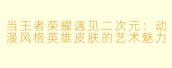 当王者荣耀遇见二次元：动漫风格英雄皮肤的艺术魅力