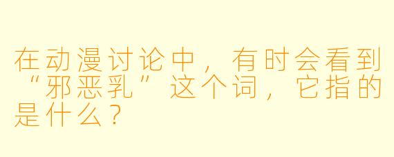 在动漫讨论中，有时会看到“邪恶乳”这个词，它指的是什么？