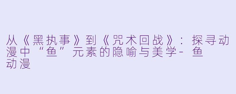 从《黑执事》到《咒术回战》：探寻动漫中“鱼”元素的隐喻与美学-鱼  动漫