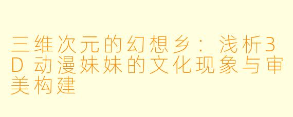 三维次元的幻想乡：浅析3D动漫妹妹的文化现象与审美构建