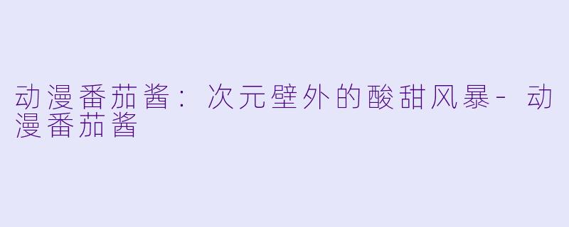 动漫番茄酱：次元壁外的酸甜风暴