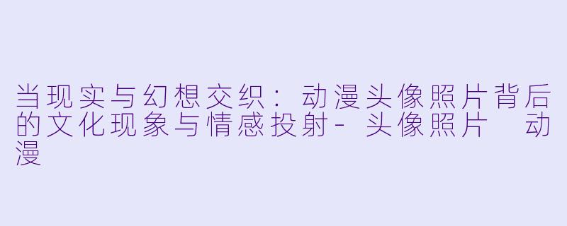 当现实与幻想交织：动漫头像照片背后的文化现象与情感投射-头像照片 动漫