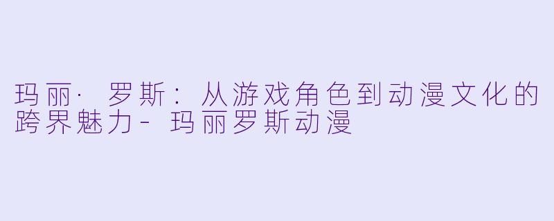 玛丽·罗斯：从游戏角色到动漫文化的跨界魅力-玛丽罗斯动漫