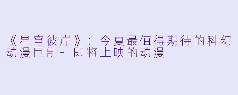 《星穹彼岸》：今夏最值得期待的科幻动漫巨制-即将上映的动漫