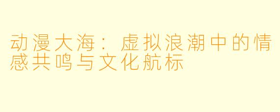 动漫大海：虚拟浪潮中的情感共鸣与文化航标