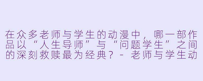 在众多老师与学生的动漫中，哪一部作品以“人生导师”与“问题学生”之间的深刻救赎最为经典？-老师与学生动漫
