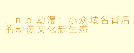 .np动漫：小众域名背后的动漫文化新生态
