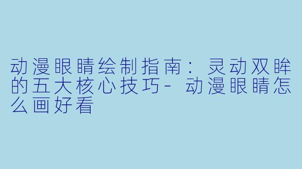 动漫眼睛绘制指南：灵动双眸的五大核心技巧-动漫眼睛怎么画好看