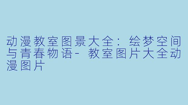 动漫教室图景大全：绘梦空间与青春物语-教室图片大全动漫图片