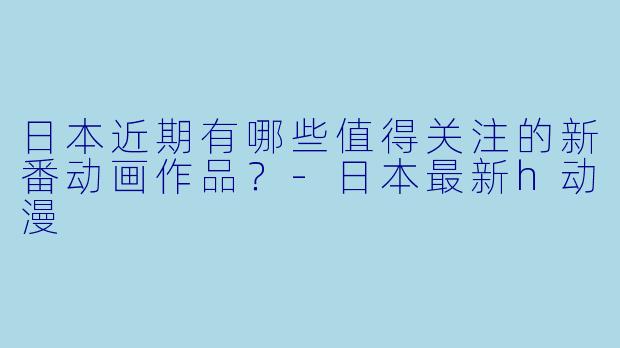 日本近期有哪些值得关注的新番动画作品？-日本最新h动漫