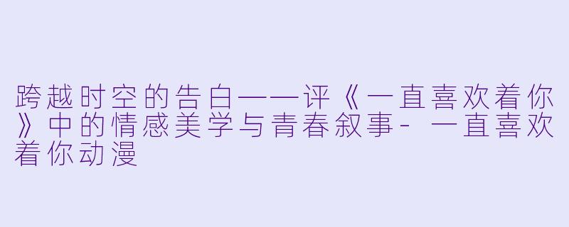 跨越时空的告白——评《一直喜欢着你》中的情感美学与青春叙事-一直喜欢着你动漫