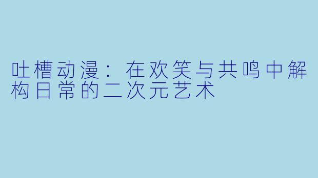 吐槽动漫：在欢笑与共鸣中解构日常的二次元艺术