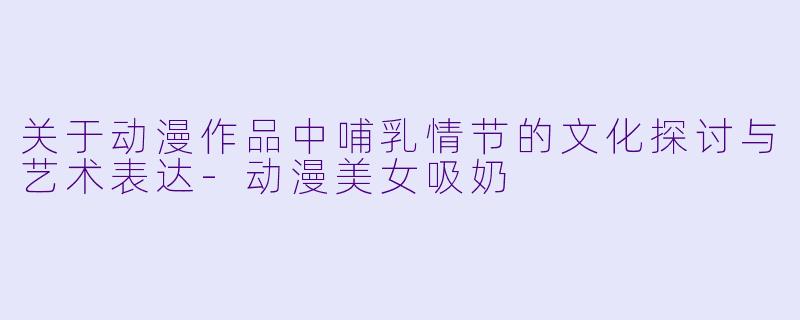 关于动漫作品中哺乳情节的文化探讨与艺术表达-动漫美女吸奶