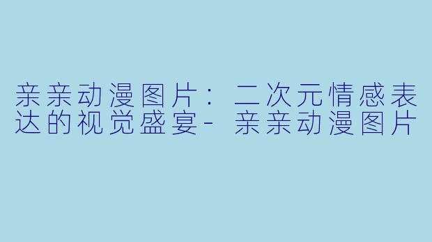 亲亲动漫图片:二次元情感表达的视觉盛宴-亲亲动漫图片