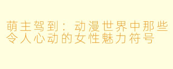 萌主驾到：动漫世界中那些令人心动的女性魅力符号