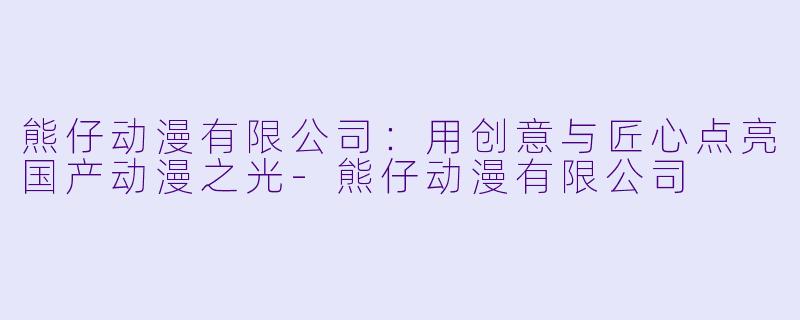 熊仔动漫有限公司：用创意与匠心点亮国产动漫之光