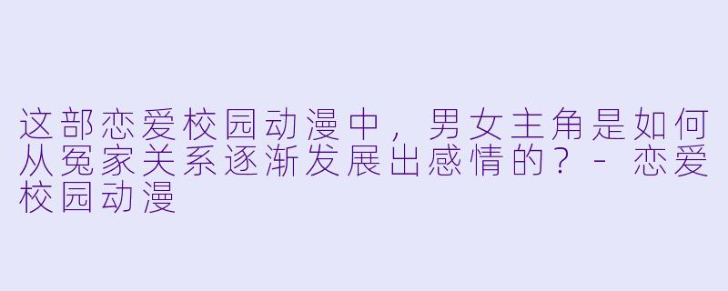 这部恋爱校园动漫中，男女主角是如何从冤家关系逐渐发展出感情的？-恋爱校园动漫