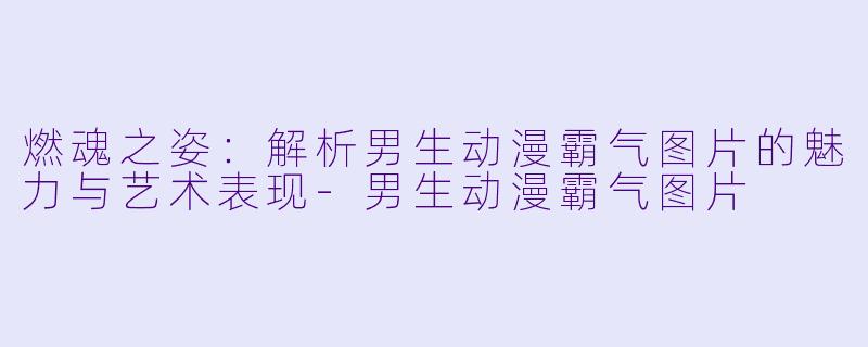 燃魂之姿：解析男生动漫霸气图片的魅力与艺术表现-男生动漫霸气图片