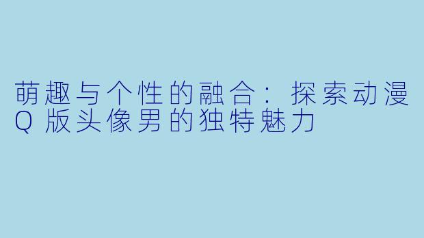 萌趣与个性的融合：探索动漫Q版头像男的独特魅力