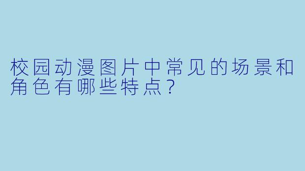 校园动漫图片中常见的场景和角色有哪些特点？