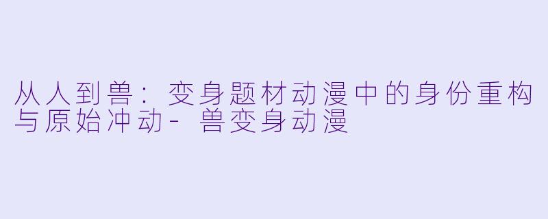 从人到兽：变身题材动漫中的身份重构与原始冲动
