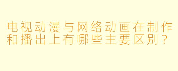 电视动漫与网络动画在制作和播出上有哪些主要区别？
