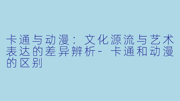 卡通与动漫：文化源流与艺术表达的差异辨析-卡通和动漫的区别