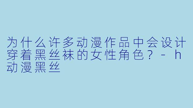 为什么许多动漫作品中会设计穿着黑丝袜的女性角色？-h动漫黑丝