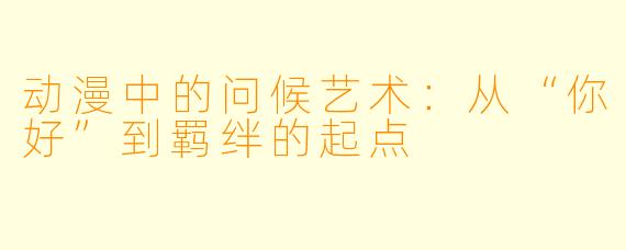 动漫中的问候艺术：从“你好”到羁绊的起点