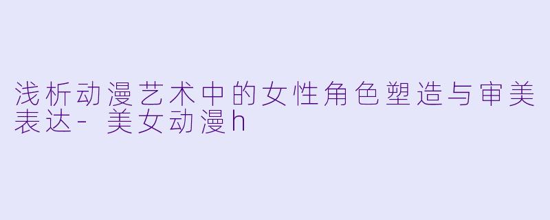 浅析动漫艺术中的女性角色塑造与审美表达-美女动漫h